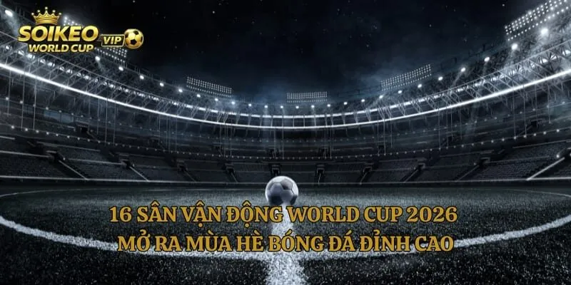16 Sân Vận Động World Cup 2026 Mở Ra Mùa Hè Bóng Đá Đỉnh Cao