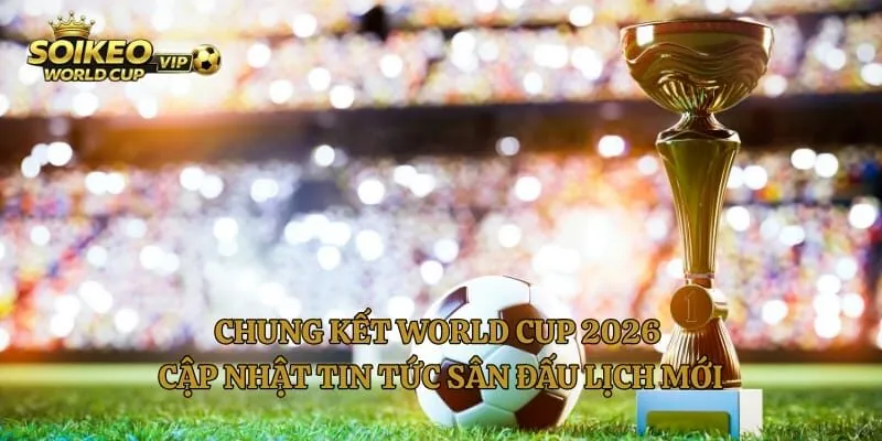 Chung Kết World Cup 2026 Cập Nhật Tin Tức Sân Đấu Lịch Mới