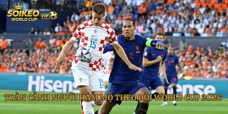 Toàn cảnh người hâm mộ theo dõi World Cup 2026 toàn cầu